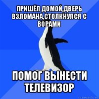 пришёл домой,дверь взломана,столкнулся с ворами помог вынести телевизор