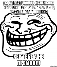 ты сделал 100500 маленьких металлических труб за месяц и заипался в шишки? хер тебе а не премия!!!