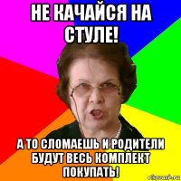 не качайся на стуле! а то сломаешь и родители будут весь комплект покупать!