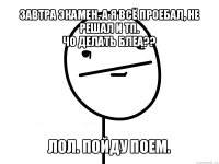 завтра экамен. а я всё проебал, не решал и тп.
чо делать блеа?? лол. пойду поем.