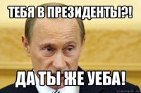 тебя в президенты?! да ты же уеба!