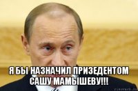  я бы назначил призедентом сашу мамышеву!!!