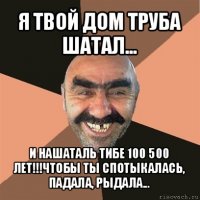 я твой дом труба шатал... и нашаталь тибе 100 500 лет!!!чтобы ты спотыкалась, падала, рыдала...