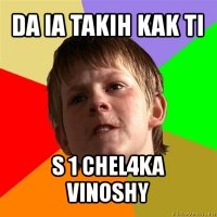 da ia takih kak ti s 1 chel4ka vinoshy