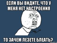 если вы видите, что у меня нет настроения то зачем лезете блеать?