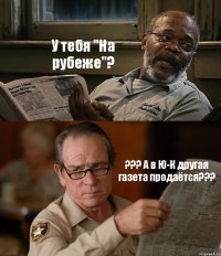 У тебя "На рубеже"? ??? А в Ю-К другая газета продаётся???