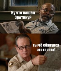 Ну что нашёл Эротику? ты чё ебанулся это газета!