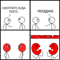 СМОТРИТЕ.КУДА ПОЁТЕ. поздно.