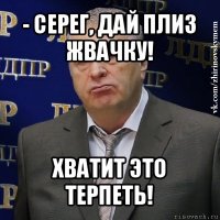 - серег, дай плиз жвачку! хватит это терпеть!