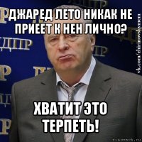 джаред лето никак не приеет к нен лично? хватит это терпеть!