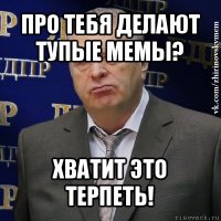 про тебя делают тупые мемы? хватит это терпеть!