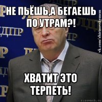 не пьёшь,а бегаешь по утрам?! хватит это терпеть!