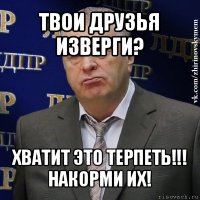 твои друзья изверги? хватит это терпеть!!!
накорми их!