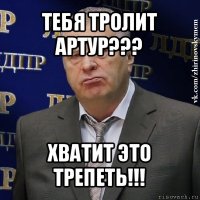 тебя тролит артур??? хватит это трепеть!!!