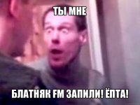 ты мне блатняк fm запили! ёпта!