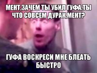 мент,зачем ты убил гуфа,ты что совсем дурак,мент? гуфа воскреси мне блеать быстро