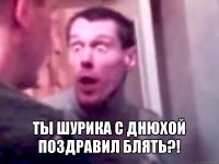  ты шурика с днюхой поздравил блять?!