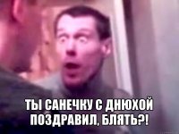  ты санечку с днюхой поздравил, блять?!