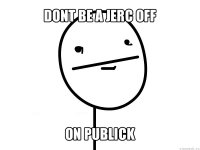 dont be a jerc off on publick