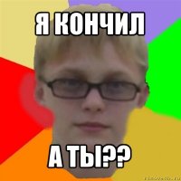 я кончил а ты??