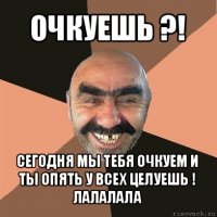 очкуешь ?! сегодня мы тебя очкуем и ты опять у всех целуешь ! лалалала