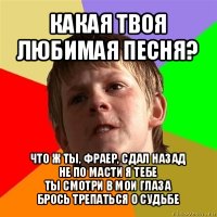 какая твоя любимая песня? что ж ты, фраер, сдал назад
не по масти я тебе
ты смотри в мои глаза
брось трепаться о судьбе