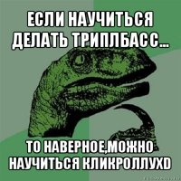 если научиться делать триплбасс... то наверное,можно научиться кликроллуxd