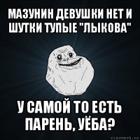 мазунин девушки нет и шутки тупые "лыкова" у самой то есть парень, уёба?