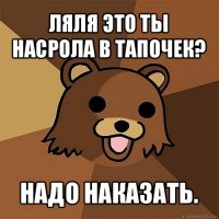 ляля это ты насрола в тапочек? надо наказать.