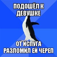 подошёл к девушке от испуга разломил ей череп