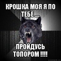 крошка моя я по тебе .... пройдусь топором !!!