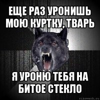 еще раз уронишь мою куртку, тварь я уроню тебя на битое стекло