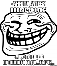 -анюта, у тебя новые туфли? -ма, это еще с прошлого года...ты че...