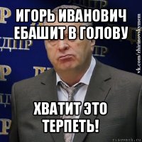 игорь иванович ебашит в голову хватит это терпеть!