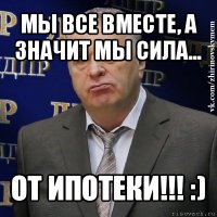 мы все вместе, а значит мы сила... от ипотеки!!! :)