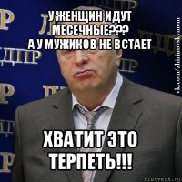 у женщин идут месечные???
а у мужиков не встает хватит это терпеть!!!