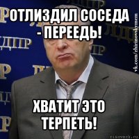 отлиздил соседа - переедь! хватит это терпеть!