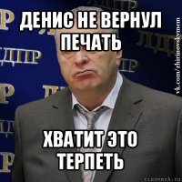 денис не вернул печать хватит это терпеть