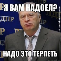 я вам надоел? надо это терпеть