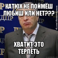 катюх не поймёш любиш или нет??? хватит это терпеть