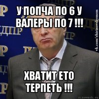 у попча по 6 у валеры по 7 !!! хватит ето терпеть !!!