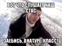 вот что слушает наш стас заебись, внатуре, класс!