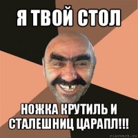 я твой стол ножка крутиль и сталешниц царапл!!!