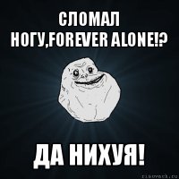 сломал ногу,forever alone!? да нихуя!