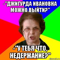 -"джигурда ивановна можно выйти?" -"у тебя что, недержание?"