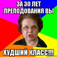 за 30 лет преподования вы худший класс!!!