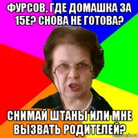 фурсов, где домашка за 15е? снова не готова? снимай штаны или мне вызвать родителей?