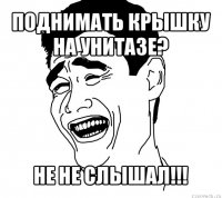 поднимать крышку на унитазе? не не слышал!!!