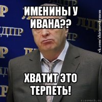 именины у ивана?? хватит это терпеть!