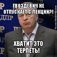 гвоздевич не отпускает с лекции?! хватит это терпеть!